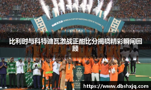 比利时与科特迪瓦激战正酣比分揭晓精彩瞬间回顾
