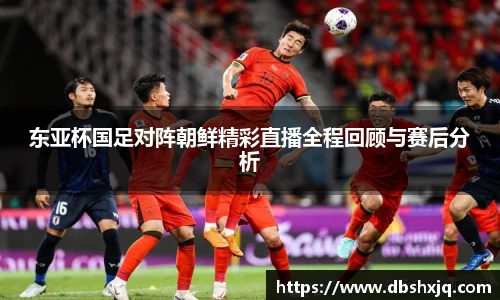 东亚杯国足对阵朝鲜精彩直播全程回顾与赛后分析